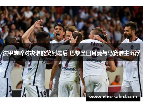 法甲巅峰对决谁能笑到最后 巴黎圣日耳曼与马赛谁主沉浮